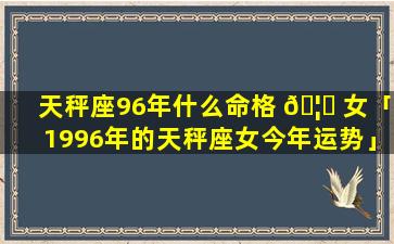 天秤座96年什么命格 🦁 女「1996年的天秤座女今年运势」